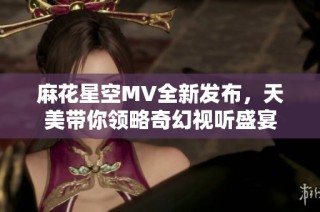 麻花星空MV全新发布，天美带你领略奇幻视听盛宴