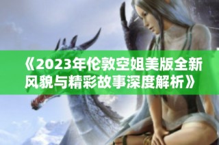 《2023年伦敦空姐美版全新风貌与精彩故事深度解析》