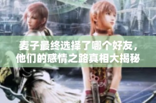 麦子最终选择了哪个好友，他们的感情之路真相大揭秘