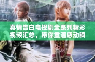 真情告白电视剧全系列精彩视频汇总，带你重温感动瞬间