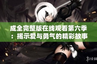 成全完整版在线观看第六季：揭示爱与勇气的精彩故事