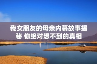 我女朋友的母亲内幕故事揭秘 你绝对想不到的真相