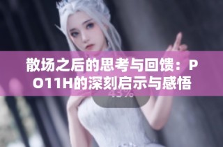 散场之后的思考与回馈：PO11H的深刻启示与感悟
