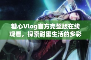 糖心Vlog官方完整版在线观看，探索甜蜜生活的多彩瞬间