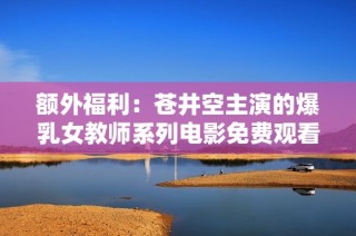 额外福利：苍井空主演的爆乳女教师系列电影免费观看解析