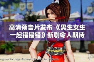 高清预告片发布 《男生女生一起错错错》新剧令人期待