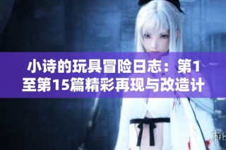 小诗的玩具冒险日志：第1至第15篇精彩再现与改造计划