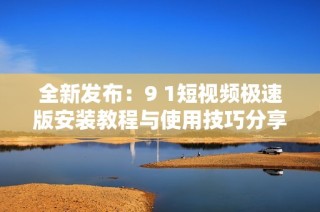 全新发布：9 1短视频极速版安装教程与使用技巧分享