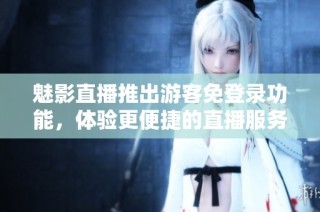 魅影直播推出游客免登录功能，体验更便捷的直播服务