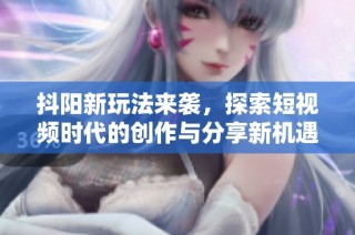 抖阳新玩法来袭，探索短视频时代的创作与分享新机遇