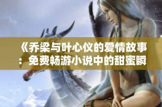 《乔梁与叶心仪的爱情故事：免费畅游小说中的甜蜜瞬间》