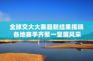全球交大大赛最新结果揭晓 各地赛手齐聚一堂展风采