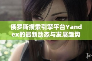 俄罗斯搜索引擎平台Yandex的最新动态与发展趋势分析