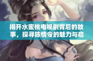 揭开水蜜桃电视剧背后的故事，探寻陈情令的魅力与启示