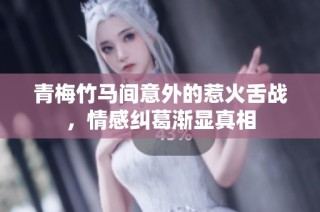 青梅竹马间意外的惹火舌战，情感纠葛渐显真相