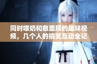 同时喂奶和敷面膜的趣味视频，几个人的搞笑互动全记录