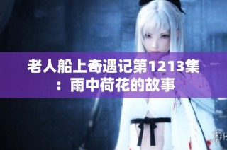 老人船上奇遇记第1213集：雨中荷花的故事