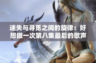 迷失与寻觅之间的旋律：好想做一次第八集最后的歌声解析
