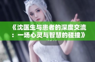 《沈医生与患者的深度交流：一场心灵与智慧的碰撞》