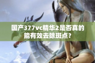 国产377vc精华2是否真的能有效去除斑点？