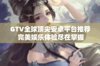 GTV全球顶尖安卓平台推荐 完美娱乐体验尽在掌握