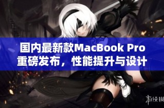 国内最新款MacBook Pro重磅发布，性能提升与设计革新并存