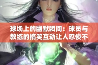 球场上的幽默瞬间：球员与教练的搞笑互动让人忍俊不禁的欢乐时刻