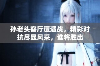 孙老头客厅遭遇战，精彩对抗尽显风采，谁将胜出