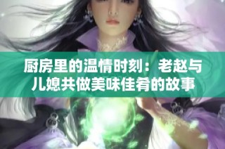 厨房里的温情时刻：老赵与儿媳共做美味佳肴的故事