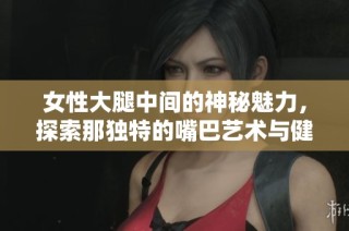 女性大腿中间的神秘魅力，探索那独特的嘴巴艺术与健康知识