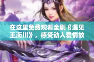 在这里免费观看全剧《遇见王沥川》，感受动人爱情故事