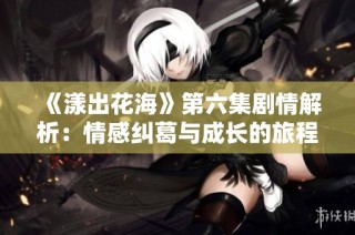 《漾出花海》第六集剧情解析：情感纠葛与成长的旅程