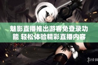 魅影直播推出游客免登录功能 轻松体验精彩直播内容