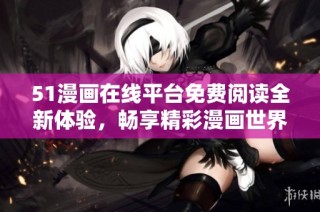 51漫画在线平台免费阅读全新体验，畅享精彩漫画世界