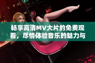 畅享高清MV大片的免费观看，尽情体验音乐的魅力与视觉盛宴