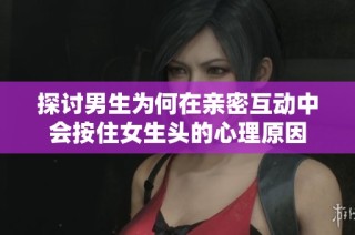 探讨男生为何在亲密互动中会按住女生头的心理原因
