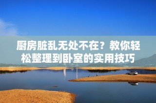 厨房脏乱无处不在？教你轻松整理到卧室的实用技巧