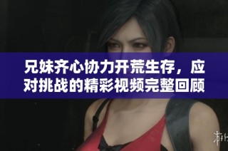 兄妹齐心协力开荒生存，应对挑战的精彩视频完整回顾