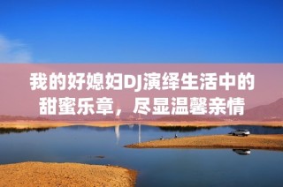 我的好媳妇DJ演绎生活中的甜蜜乐章，尽显温馨亲情