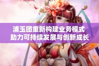 浦玉团重新构建业务模式 助力可持续发展与创新成长