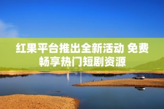 红果平台推出全新活动 免费畅享热门短剧资源