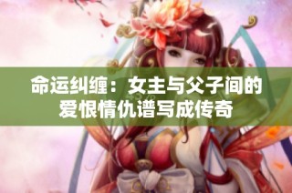 命运纠缠：女主与父子间的爱恨情仇谱写成传奇