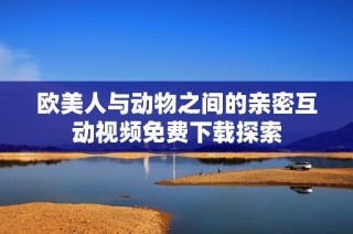 欧美人与动物之间的亲密互动视频免费下载探索