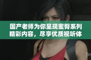 国产老师为你呈现蜜臀系列精彩内容，尽享优质视听体验