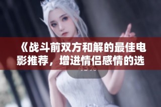 《战斗前双方和解的最佳电影推荐，增进情侣感情的选择》