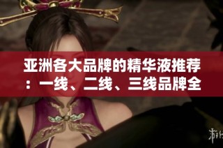 亚洲各大品牌的精华液推荐：一线、二线、三线品牌全解析