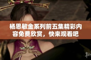 杨思敏金系列前五集精彩内容免费欣赏，快来观看吧