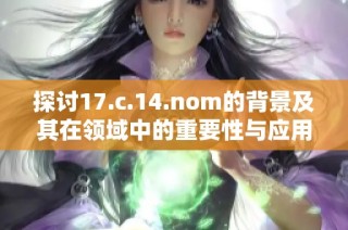探讨17.c.14.nom的背景及其在领域中的重要性与应用潜力