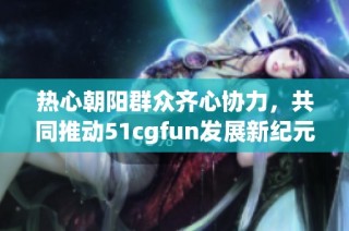 热心朝阳群众齐心协力，共同推动51cgfun发展新纪元