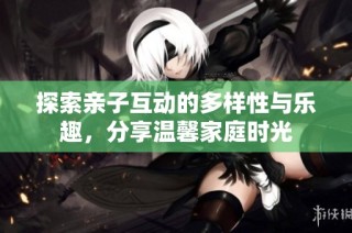 探索亲子互动的多样性与乐趣，分享温馨家庭时光